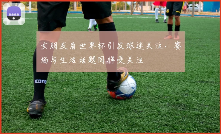 女朋友看世界杯引发球迷关注，赛场与生活话题同样受关注