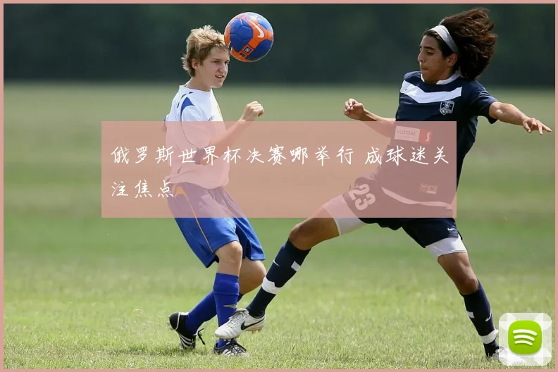 俄罗斯世界杯决赛哪举行 成球迷关注焦点