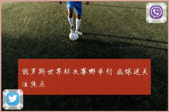 俄罗斯世界杯决赛哪举行 成球迷关注焦点