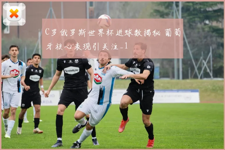 C罗俄罗斯世界杯进球数揭秘 葡萄牙核心表现引关注_1