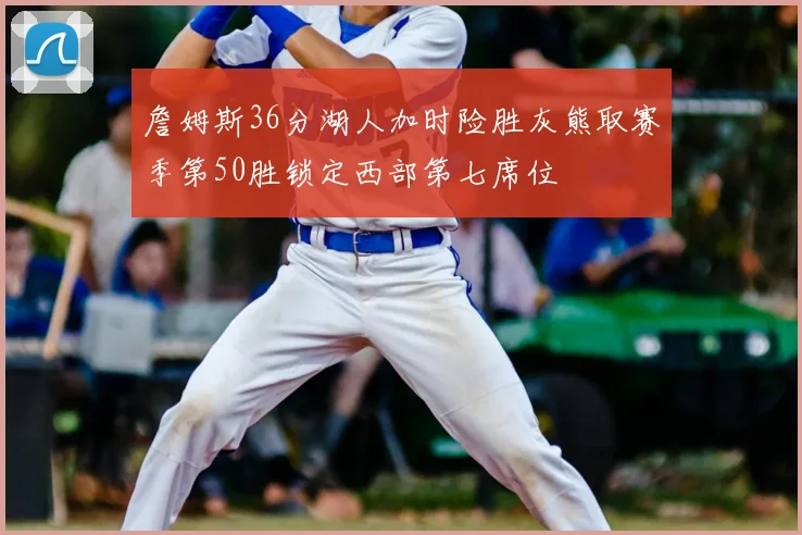 詹姆斯36分湖人加时险胜灰熊取赛季第50胜锁定西部第七席位