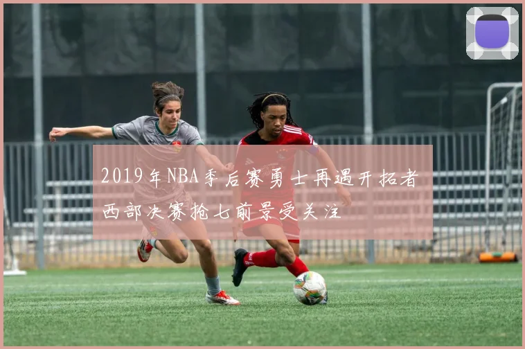 2019年NBA季后赛勇士再遇开拓者 西部决赛抢七前景受关注