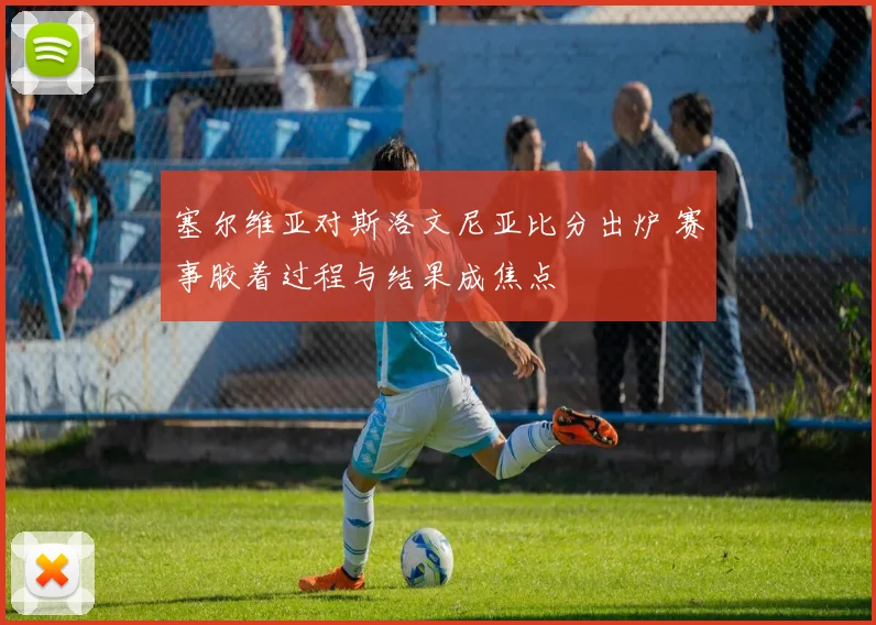 塞尔维亚对斯洛文尼亚比分出炉 赛事胶着过程与结果成焦点