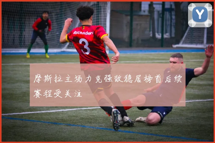 摩斯拉主场力克强敌稳居榜首后续赛程受关注