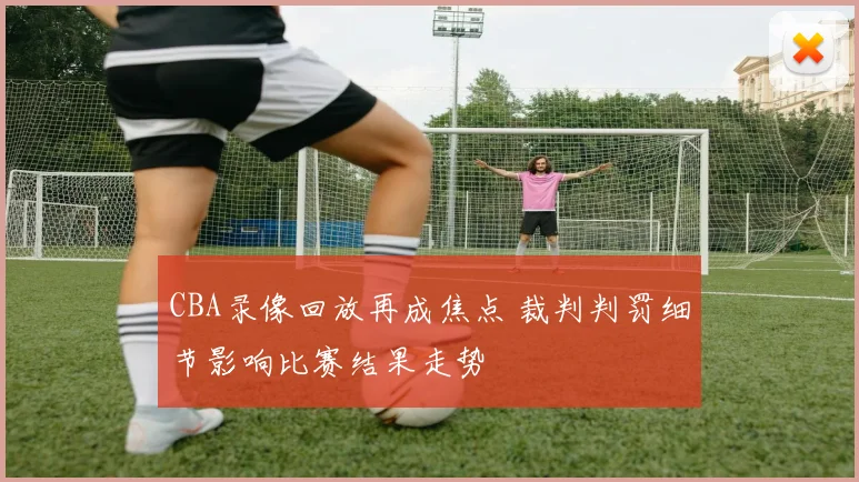 CBA录像回放再成焦点 裁判判罚细节影响比赛结果走势