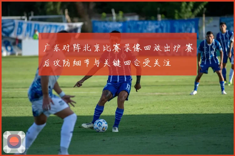 广东对阵北京比赛录像回放出炉 赛后攻防细节与关键回合受关注