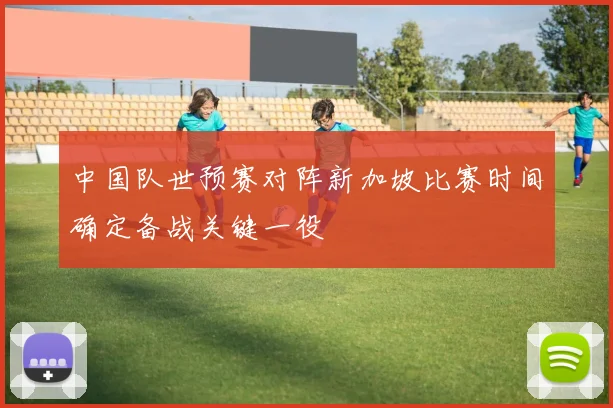 中国队世预赛对阵新加坡比赛时间确定备战关键一役