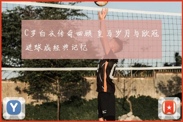 C罗白衣传奇回顾 皇马岁月与欧冠进球成经典记忆