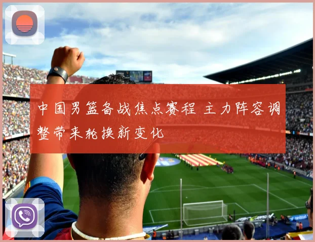 中国男篮备战焦点赛程 主力阵容调整带来轮换新变化