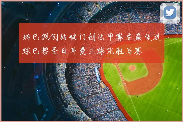 姆巴佩倒钩破门创法甲赛季最佳进球巴黎圣日耳曼三球完胜马赛