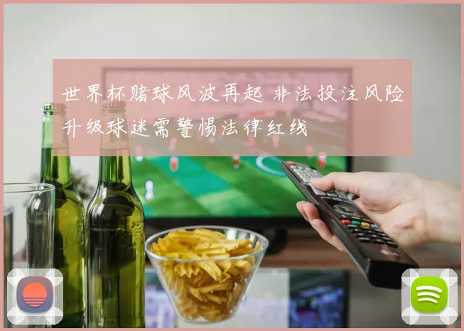 世界杯赌球风波再起 非法投注风险升级球迷需警惕法律红线