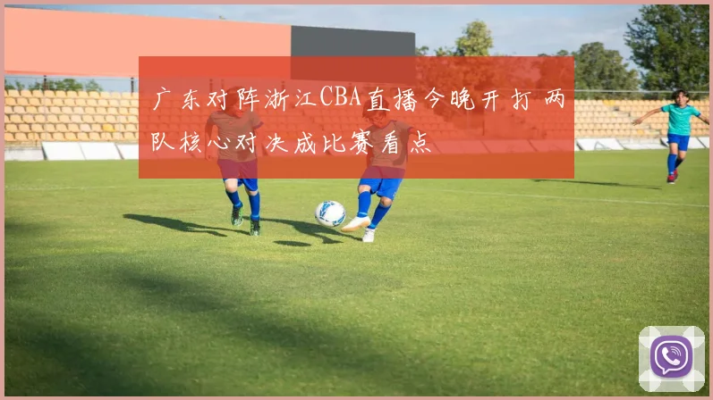 广东对阵浙江CBA直播今晚开打 两队核心对决成比赛看点