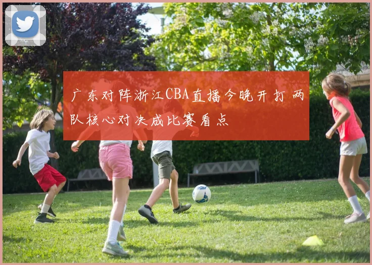广东对阵浙江CBA直播今晚开打 两队核心对决成比赛看点