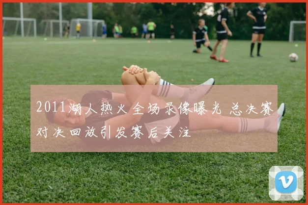 2011湖人热火全场录像曝光 总决赛对决回放引发赛后关注