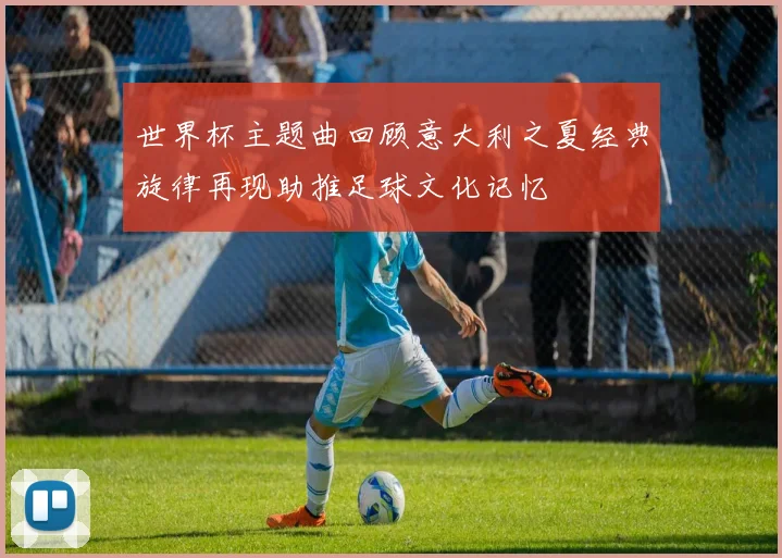 世界杯主题曲回顾意大利之夏经典旋律再现助推足球文化记忆