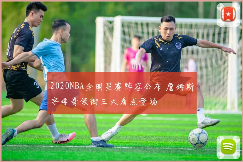 2020NBA全明星赛阵容公布 詹姆斯字母哥领衔三大看点登场