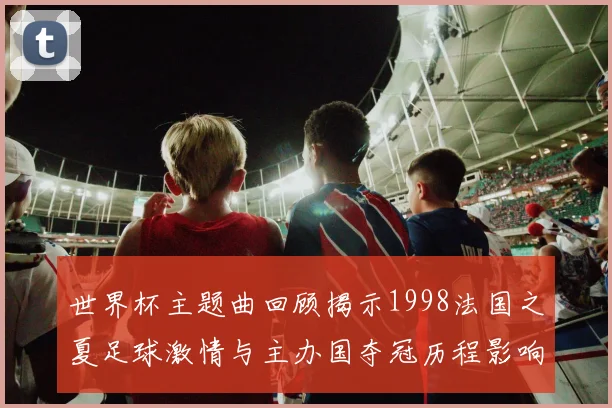 世界杯主题曲回顾揭示1998法国之夏足球激情与主办国夺冠历程影响