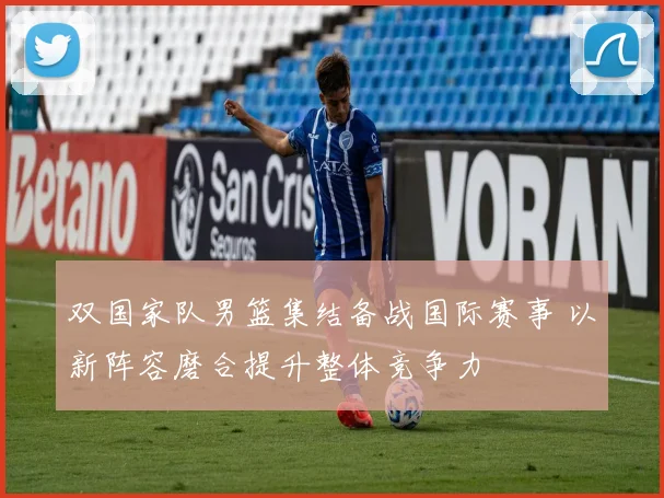 双国家队男篮集结备战国际赛事 以新阵容磨合提升整体竞争力