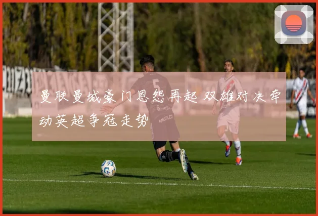 曼联曼城豪门恩怨再起 双雄对决牵动英超争冠走势