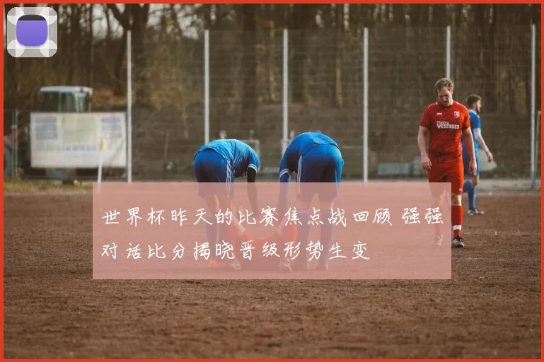 世界杯昨天的比赛焦点战回顾 强强对话比分揭晓晋级形势生变