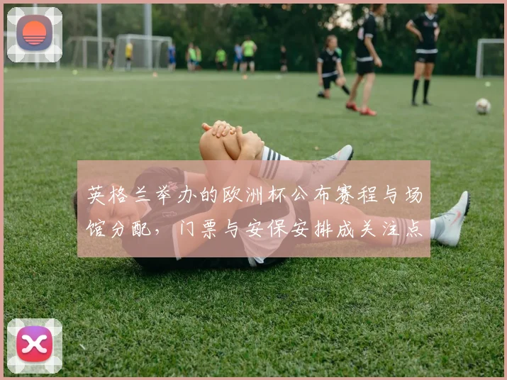 英格兰举办的欧洲杯公布赛程与场馆分配，门票与安保安排成关注点