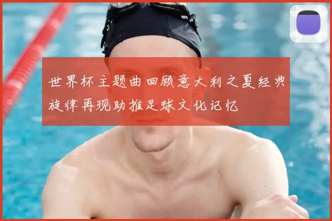 世界杯主题曲回顾意大利之夏经典旋律再现助推足球文化记忆