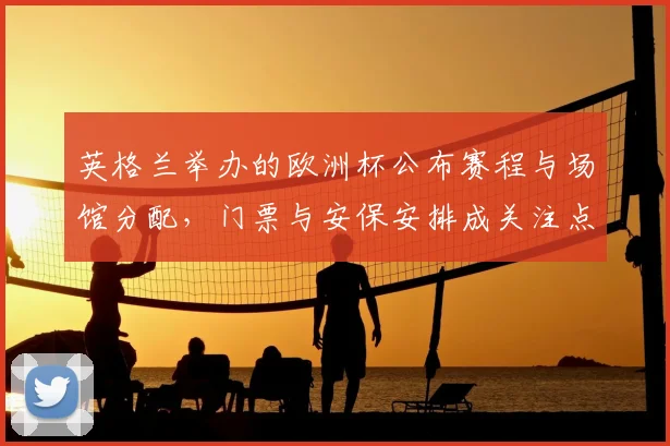 英格兰举办的欧洲杯公布赛程与场馆分配，门票与安保安排成关注点