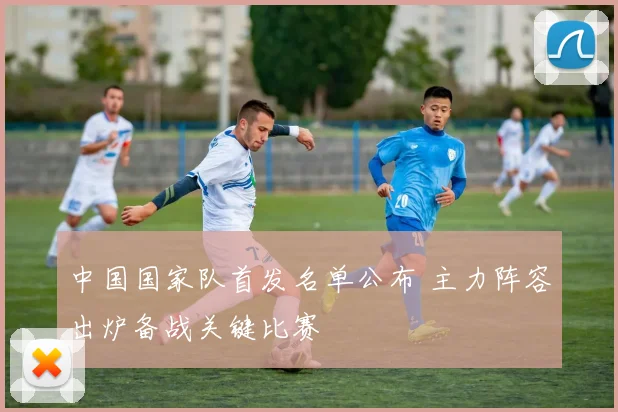 中国国家队首发名单公布 主力阵容出炉备战关键比赛