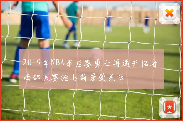 2019年NBA季后赛勇士再遇开拓者 西部决赛抢七前景受关注