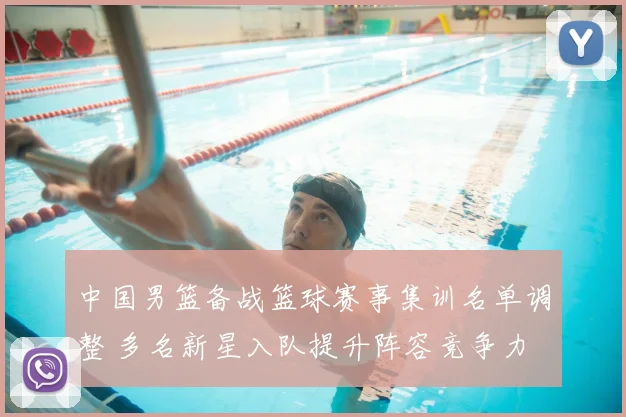 中国男篮备战篮球赛事集训名单调整 多名新星入队提升阵容竞争力