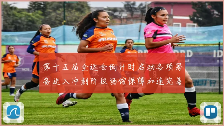 第十五届全运会倒计时启动各项筹备进入冲刺阶段场馆保障加速完善