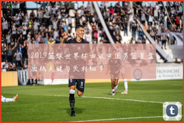 2019篮球世界杯回放中国男篮复盘出线关键与失利细节