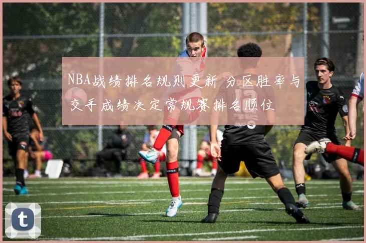 NBA战绩排名规则更新 分区胜率与交手成绩决定常规赛排名顺位