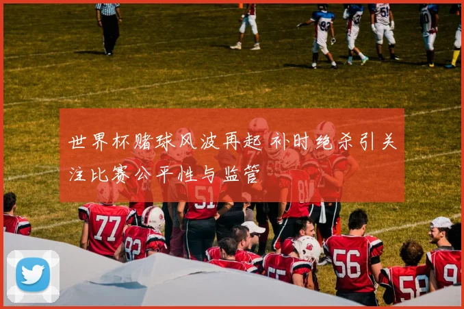 世界杯赌球风波再起 补时绝杀引关注比赛公平性与监管