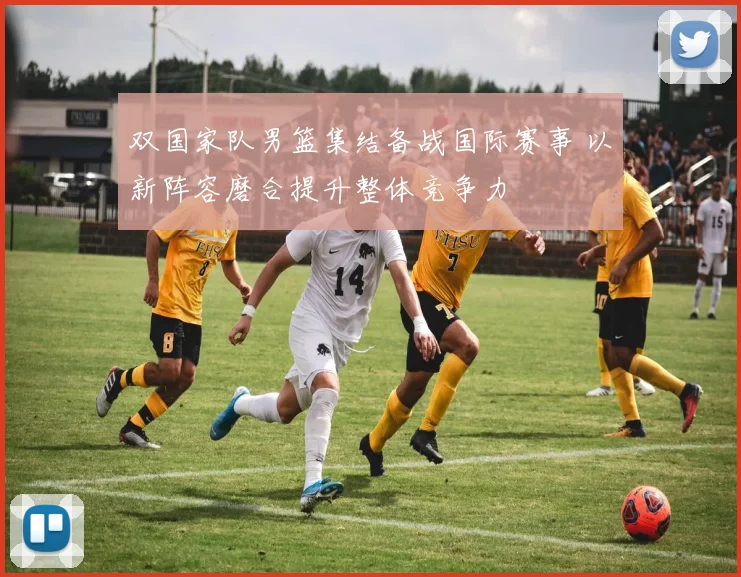 双国家队男篮集结备战国际赛事 以新阵容磨合提升整体竞争力