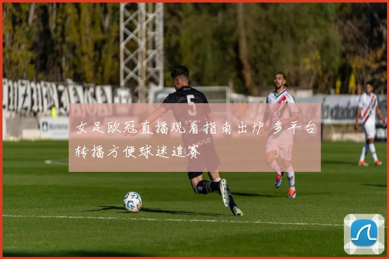 女足欧冠直播观看指南出炉 多平台转播方便球迷追赛
