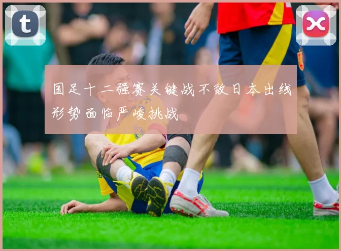 国足十二强赛关键战不敌日本出线形势面临严峻挑战