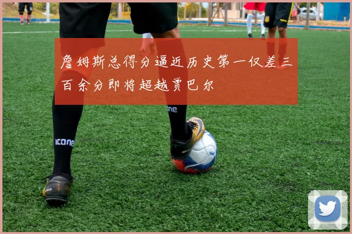 詹姆斯总得分逼近历史第一仅差三百余分即将超越贾巴尔