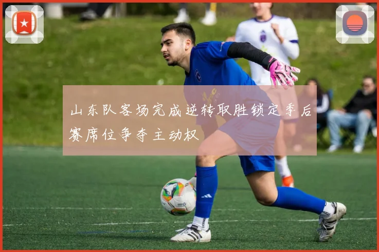 山东队客场完成逆转取胜锁定季后赛席位争夺主动权