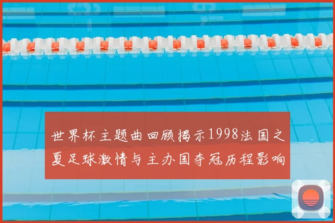 世界杯主题曲回顾揭示1998法国之夏足球激情与主办国夺冠历程影响