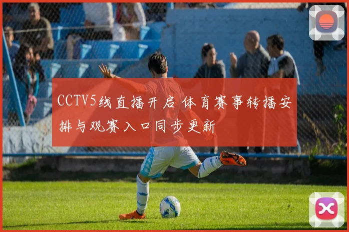 CCTV5线直播开启 体育赛事转播安排与观赛入口同步更新